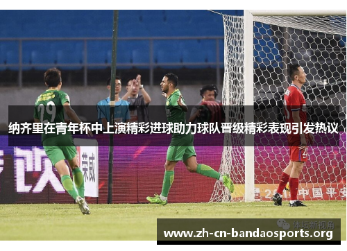 纳齐里在青年杯中上演精彩进球助力球队晋级精彩表现引发热议