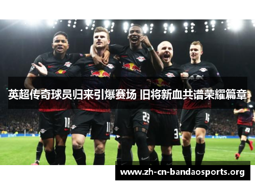 英超传奇球员归来引爆赛场 旧将新血共谱荣耀篇章