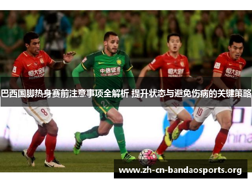 巴西国脚热身赛前注意事项全解析 提升状态与避免伤病的关键策略