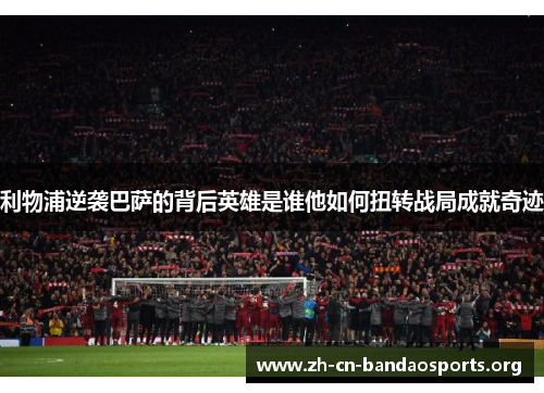 利物浦逆袭巴萨的背后英雄是谁他如何扭转战局成就奇迹