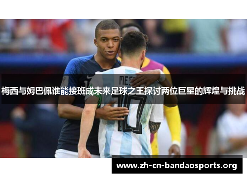 梅西与姆巴佩谁能接班成未来足球之王探讨两位巨星的辉煌与挑战