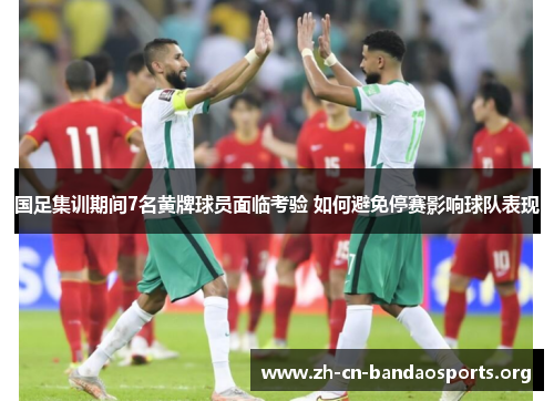 国足集训期间7名黄牌球员面临考验 如何避免停赛影响球队表现