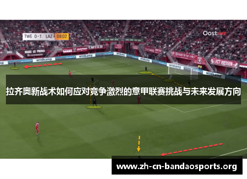 拉齐奥新战术如何应对竞争激烈的意甲联赛挑战与未来发展方向