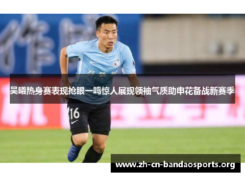 吴曦热身赛表现抢眼一鸣惊人展现领袖气质助申花备战新赛季