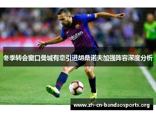 冬季转会窗口曼城有意引进胡桑诺夫加强阵容深度分析