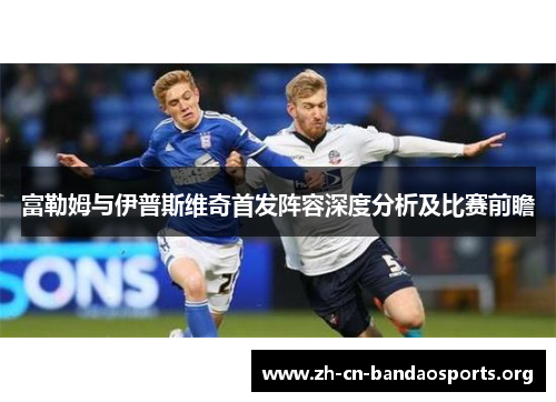富勒姆与伊普斯维奇首发阵容深度分析及比赛前瞻