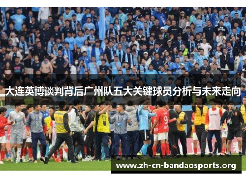 大连英博谈判背后广州队五大关键球员分析与未来走向
