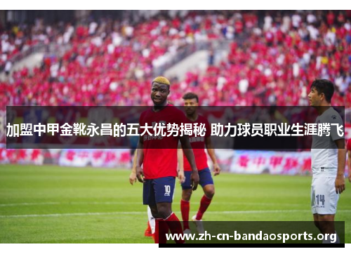 加盟中甲金靴永昌的五大优势揭秘 助力球员职业生涯腾飞