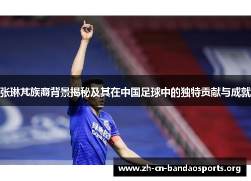 张琳芃族裔背景揭秘及其在中国足球中的独特贡献与成就