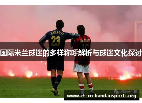 国际米兰球迷的多样称呼解析与球迷文化探讨