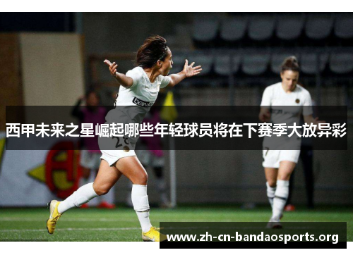 西甲未来之星崛起哪些年轻球员将在下赛季大放异彩