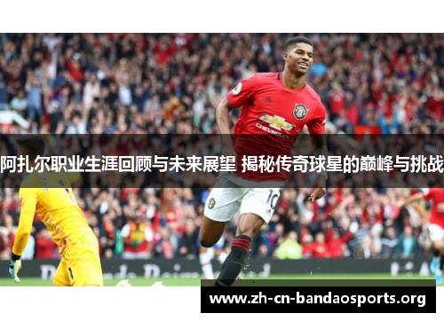 阿扎尔职业生涯回顾与未来展望 揭秘传奇球星的巅峰与挑战