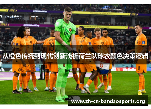 从橙色传统到现代创新浅析荷兰队球衣颜色决策逻辑 从橙色传统到现代创新浅析荷兰队球衣颜色决策逻辑