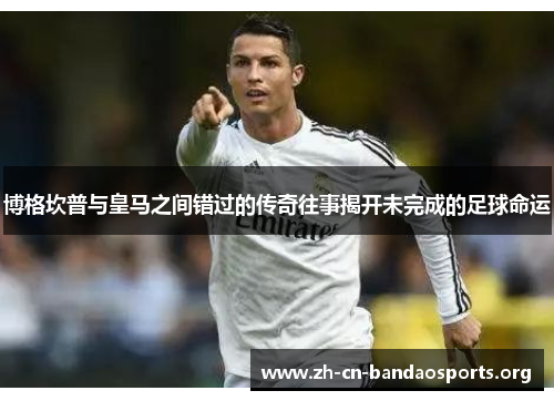 博格坎普与皇马之间错过的传奇往事揭开未完成的足球命运