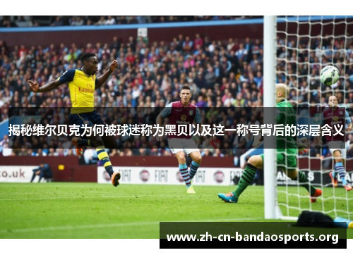 揭秘维尔贝克为何被球迷称为黑贝以及这一称号背后的深层含义