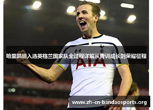 哈里凯恩入选英格兰国家队全过程详解从青训成长到荣耀征程