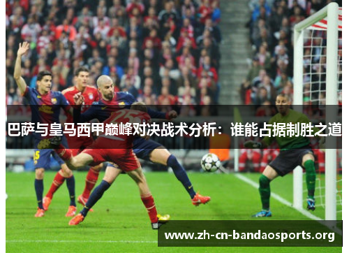 巴萨与皇马西甲巅峰对决战术分析：谁能占据制胜之道
