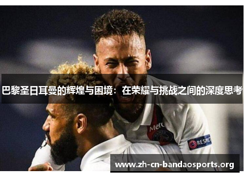 巴黎圣日耳曼的辉煌与困境：在荣耀与挑战之间的深度思考